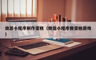 东阳旅游小程序制作蛋糕（微信小程序做蛋糕游戏）